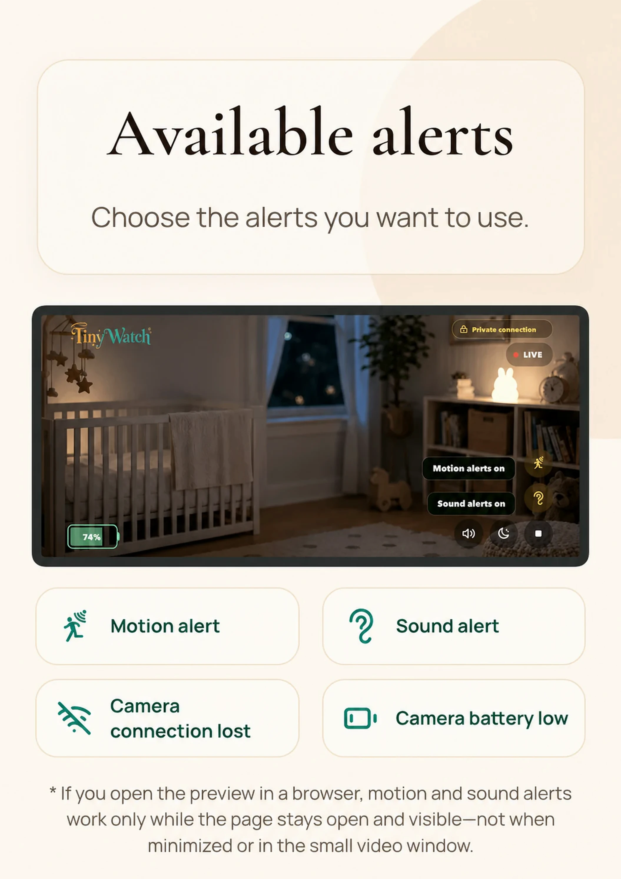 Watch live. Watch and listen to the room live. Turn on motion and sound alerts when you need them. Motion and sound alerts in the browser work only while the TinyWatch Monitor page stays open and visible. They are inactive when the browser is minimized or the small video window is in use.