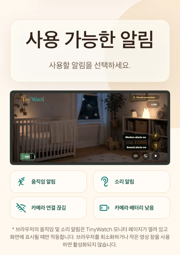 실시간으로 보기. 방의 영상과 소리를 실시간으로 확인하세요. 필요할 때 움직임과 소리 알림을 켜세요. 브라우저의 움직임 및 소리 알림은 TinyWatch 모니터 페이지가 열려 있고 화면에 표시될 때만 작동합니다. 브라우저를 최소화하거나 작은 영상 창을 사용하면 활성화되지 않습니다.
